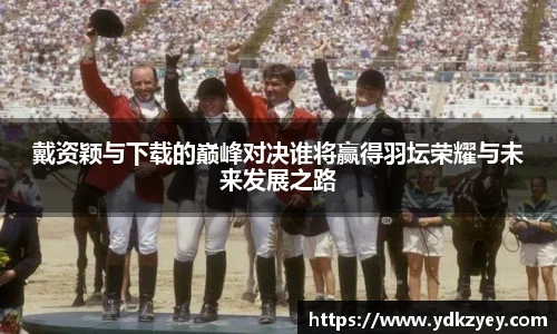 戴资颖与下载的巅峰对决谁将赢得羽坛荣耀与未来发展之路