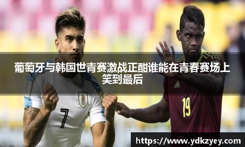 葡萄牙与韩国世青赛激战正酣谁能在青春赛场上笑到最后